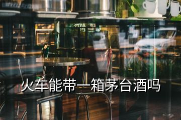 火车能带一箱茅台酒吗