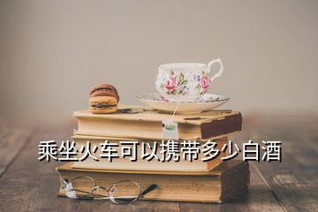 乘坐火车可以携带多少白酒