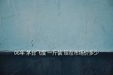 06年 茅台飞度 一斤装 现在市场价多少