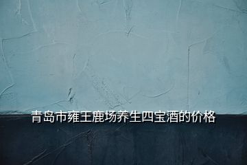 青岛市雍王鹿场养生四宝酒的价格