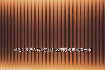 酒吧企业法人营业执照什么样的 跪求 就看一眼