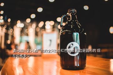 请问四川全兴酒厂出的全兴520 红色包装 周边是圆形的 现在价格多少