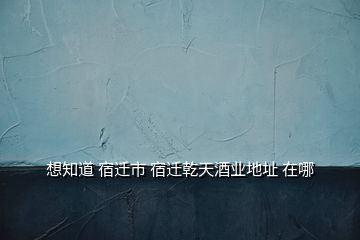 想知道 宿迁市 宿迁乾天酒业地址 在哪