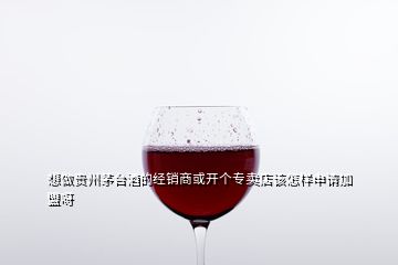 想做贵州茅台酒的经销商或开个专卖店该怎样申请加盟呀