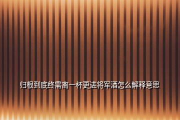 归根到底终需离一杯更进将军酒怎么解释意思