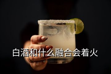 白酒和什么融合会着火