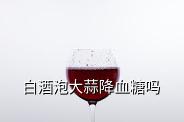 白酒泡大蒜降血糖吗