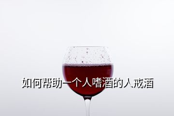 如何帮助一个人嗜酒的人戒酒