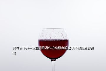 想在乡下开一家白酒酿造作坊纯粮自酿自销不装瓶散装销售