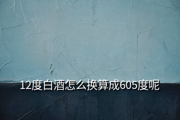 12度白酒怎么换算成605度呢