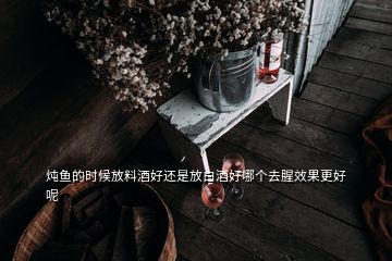 炖鱼的时候放料酒好还是放白酒好哪个去腥效果更好呢