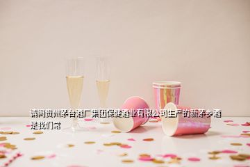 请问贵州茅台酒厂集团保健酒业有限公司生产的新茅乡酒 是我们常