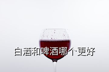 白酒和啤酒哪个更好