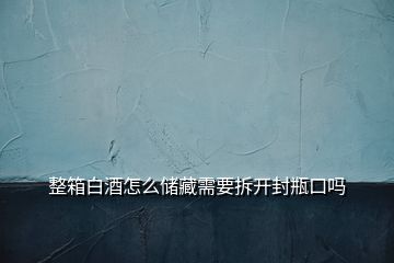 整箱白酒怎么储藏需要拆开封瓶口吗