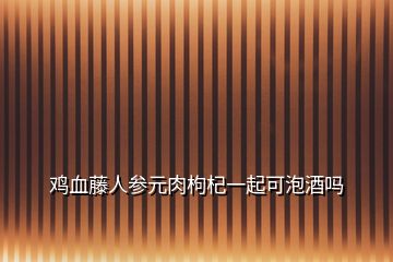 鸡血藤人参元肉枸杞一起可泡酒吗