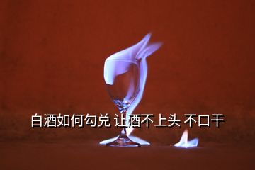 白酒如何勾兑 让酒不上头 不口干