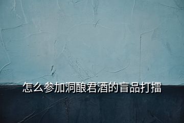 怎么参加洞酿君酒的盲品打擂