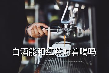 白酒能和红茶对着喝吗