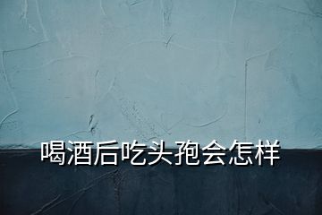 喝酒后吃头孢会怎样