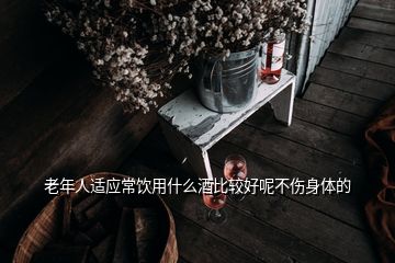 老年人适应常饮用什么酒比较好呢不伤身体的