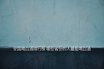 全国喝白酒排行榜 哪些省份的人最能喝白酒