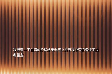 我想查一下白酒的价格结果淘宝上没有我要查的酒请问去哪里查