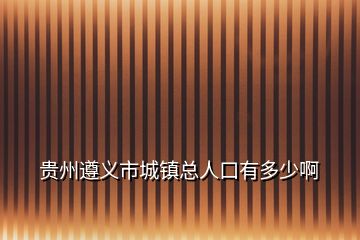 贵州遵义市城镇总人口有多少啊