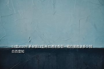 53度2020年茅台镇12生肖白酒浓香型一箱白瓷瓶装多少钱白百度知