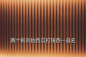 两个和尚抬西瓜打陕西一县名