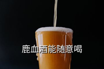 鹿血酒能随意喝