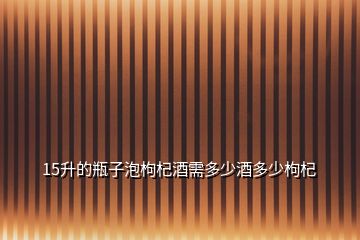 15升的瓶子泡枸杞酒需多少酒多少枸杞