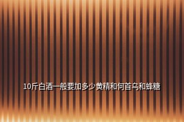 10斤白酒一般要加多少黄精和何首乌和蜂糖