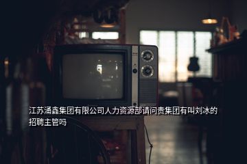 江苏涌鑫集团有限公司人力资源部请问贵集团有叫刘冰的招聘主管吗