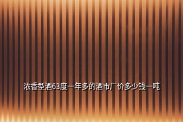 浓香型酒63度一年多的酒市厂价多少钱一吨