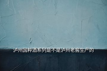 泸州国粹酒系列是不是泸州老窖生产的