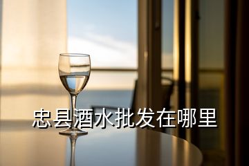 忠县酒水批发在哪里