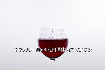 正常人喝一瓶500克白酒体内乙醇是多少