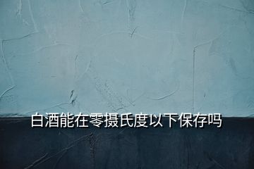 白酒能在零摄氏度以下保存吗