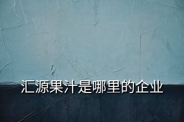 汇源果汁是哪里的企业