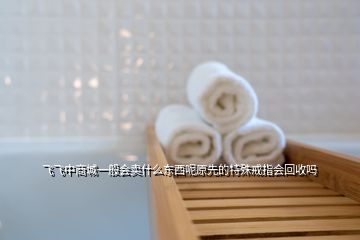 飞飞中商城一般会卖什么东西呢原先的特殊戒指会回收吗