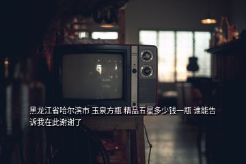 黑龙江省哈尔滨市 玉泉方瓶 精品五星多少钱一瓶 谁能告诉我在此谢谢了