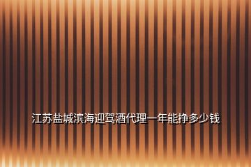 江苏盐城滨海迎驾酒代理一年能挣多少钱