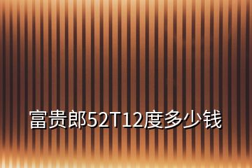 富贵郎52T12度多少钱