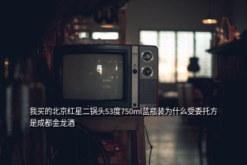 我买的北京红星二锅头53度750ml蓝瓶装为什么受委托方是成都金龙酒