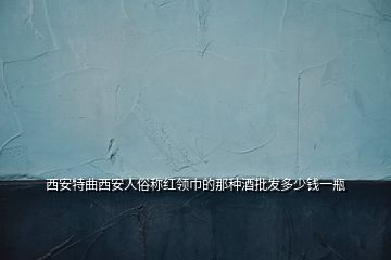 西安特曲西安人俗称红领巾的那种酒批发多少钱一瓶