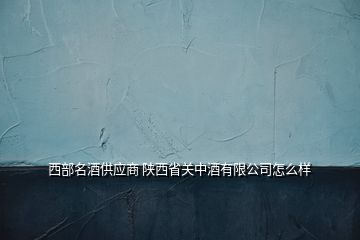 西部名酒供应商 陕西省关中酒有限公司怎么样