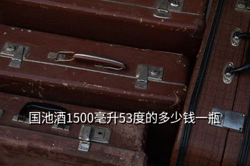 国池酒1500毫升53度的多少钱一瓶