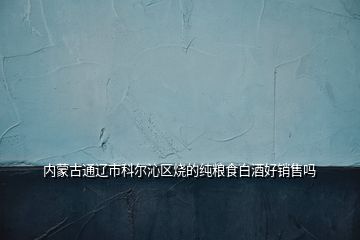 内蒙古通辽市科尔沁区烧的纯粮食白酒好销售吗