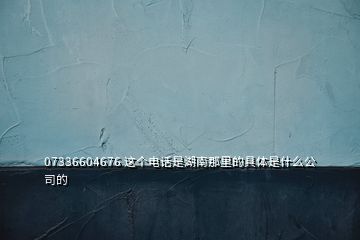 07336604676 这个电话是湖南那里的具体是什么公司的