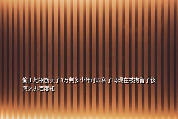 偷工地钢筋卖了3万判多少年可以私了吗现在被拘留了该怎么办百度知